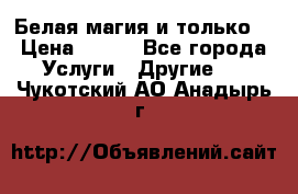 Белая магия и только. › Цена ­ 100 - Все города Услуги » Другие   . Чукотский АО,Анадырь г.